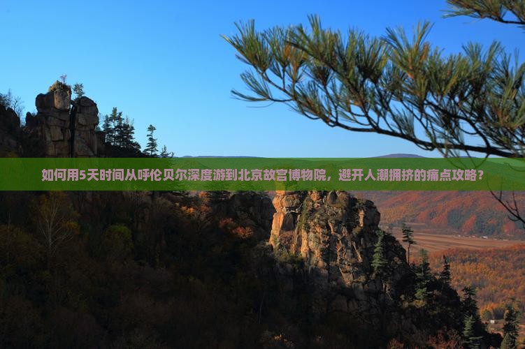 如何用5天时间从呼伦贝尔深度游到北京故宫博物院，避开人潮拥挤的痛点攻略？