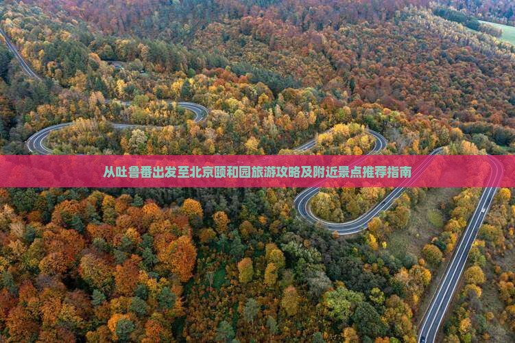 从吐鲁番出发至北京颐和园旅游攻略及附近景点推荐指南