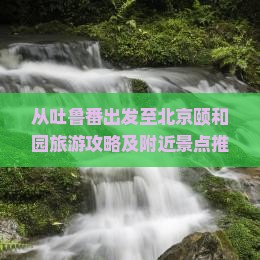 从吐鲁番出发至北京颐和园旅游攻略及附近景点推荐指南