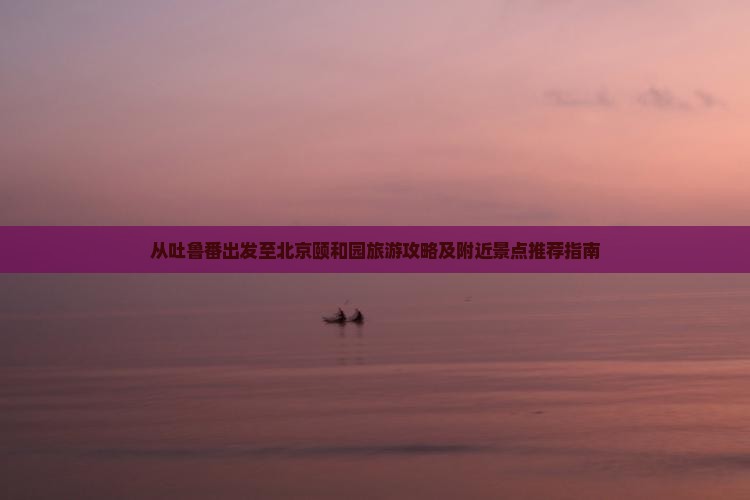从吐鲁番出发至北京颐和园旅游攻略及附近景点推荐指南