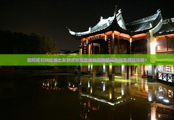 如何规划从运城出发到北京故宫博物院的旅行路线及游玩攻略？