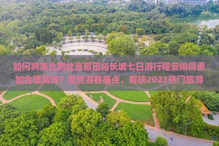 如何将海北到北京慕田峪长城七日游行程安排得更加合理高效？聚焦游客痛点，解锁2023热门旅游攻略！