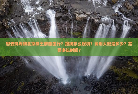 想去蚌埠到北京恭王府自由行？路线怎么规划？费用大概是多少？需要多长时间？