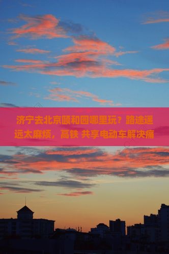 济宁去北京颐和园哪里玩？路途遥远太麻烦，高铁+共享电动车解决痛点