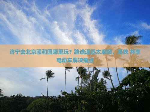 济宁去北京颐和园哪里玩？路途遥远太麻烦，高铁+共享电动车解决痛点