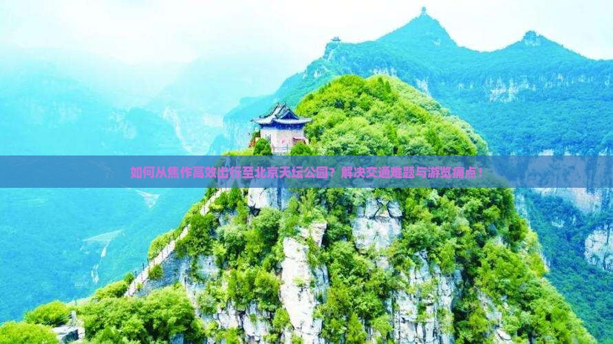 如何从焦作高效出行至北京天坛公园？解决交通难题与游览痛点！