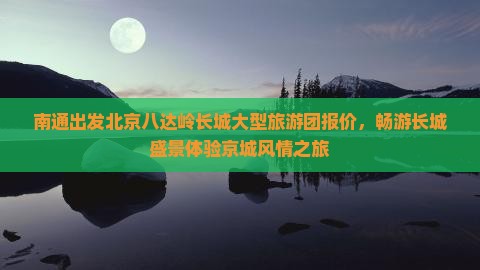 南通出发北京八达岭长城大型旅游团报价，畅游长城盛景体验京城风情之旅