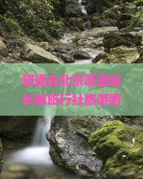昭通去北京慕田峪长城旅行社旅游路线及距离详解