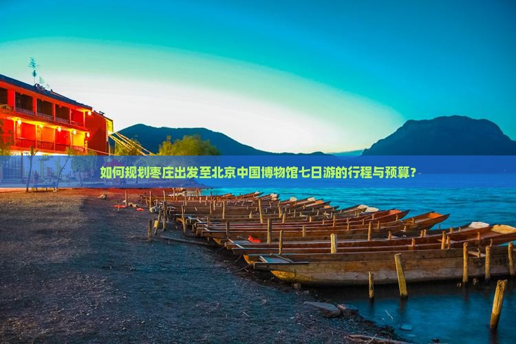 如何规划枣庄出发至北京中国博物馆七日游的行程与预算？