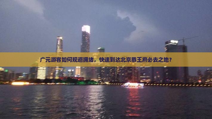 广元游客如何规避拥堵，快速到达北京恭王府必去之地？