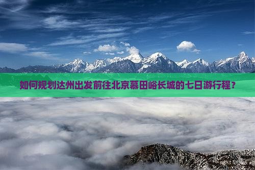 如何规划达州出发前往北京慕田峪长城的七日游行程？