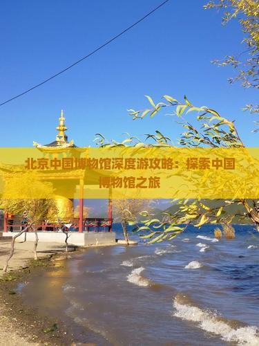 北京中国博物馆深度游攻略：探索中国博物馆之旅