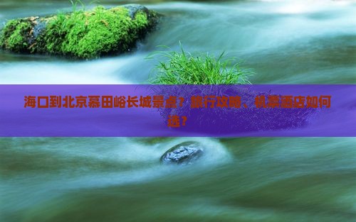 海口到北京慕田峪长城景点？旅行攻略、机票茶店如何选？
