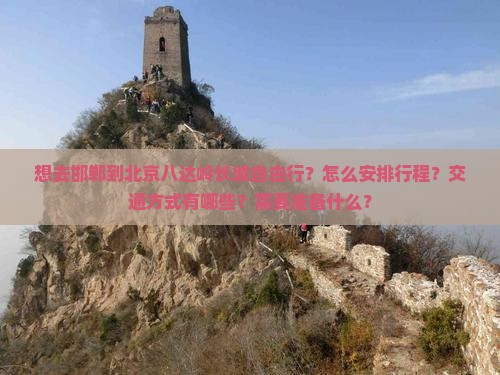想去邯郸到北京八达岭长城自由行？怎么安排行程？交通方式有哪些？需要准备什么？