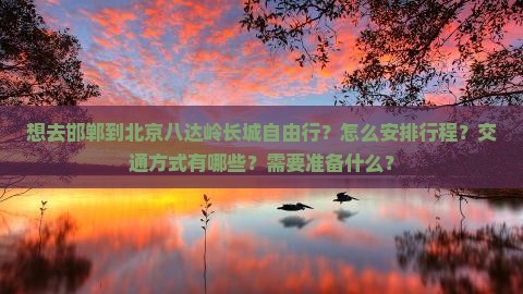 想去邯郸到北京八达岭长城自由行？怎么安排行程？交通方式有哪些？需要准备什么？