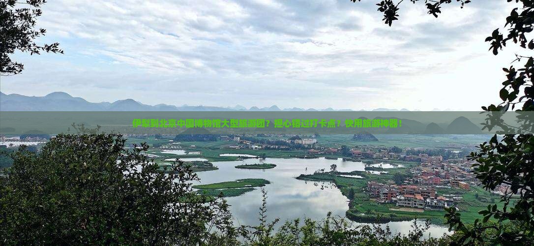 伊犁到北京中国博物馆大型旅游团？担心错过打卡点？快用旅游神器！