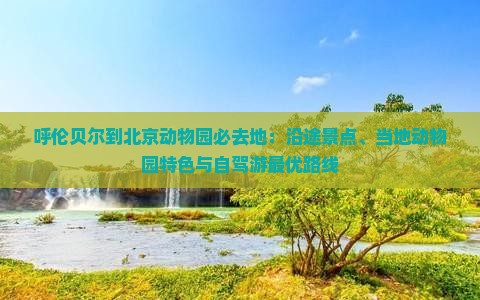 呼伦贝尔到北京动物园必去地：沿途景点、当地动物园特色与自驾游最优路线