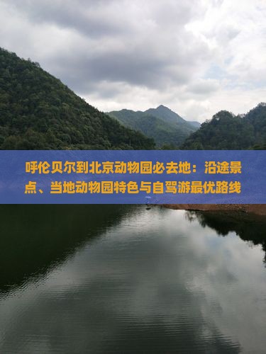 呼伦贝尔到北京动物园必去地：沿途景点、当地动物园特色与自驾游最优路线