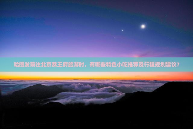 哈闽发前往北京恭王府旅游时，有哪些特色小吃推荐及行程规划建议？