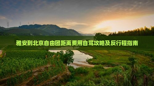 雅安到北京自由团距离费用自驾攻略及反行程指南