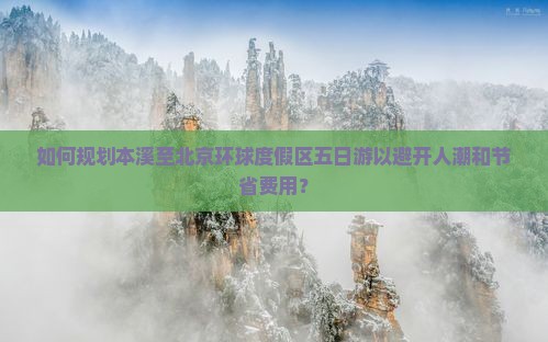 如何规划本溪至北京环球度假区五日游以避开人潮和节省费用？