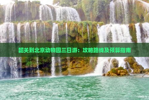 韶关到北京动物园三日游：攻略路线及预算指南