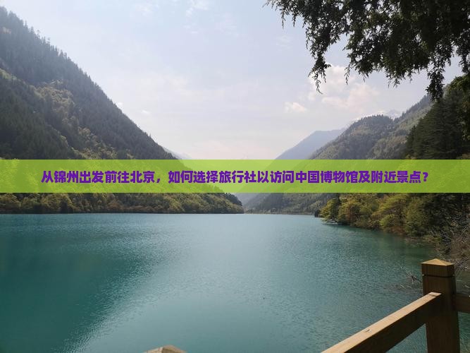 从锦州出发前往北京，如何选择旅行社以访问中国博物馆及附近景点？