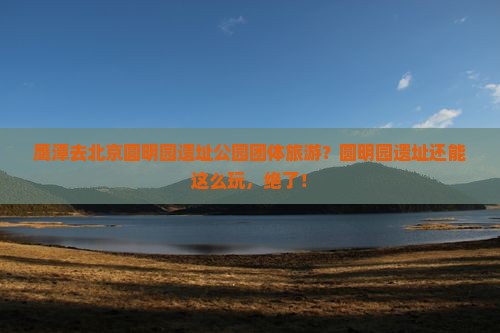 鹰潭去北京圆明园遗址公园团体旅游？圆明园遗址还能这么玩，绝了！