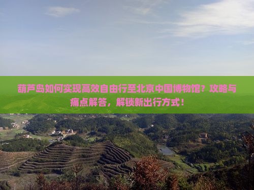 葫芦岛如何实现高效自由行至北京中国博物馆？攻略与痛点解答，解锁新出行方式！