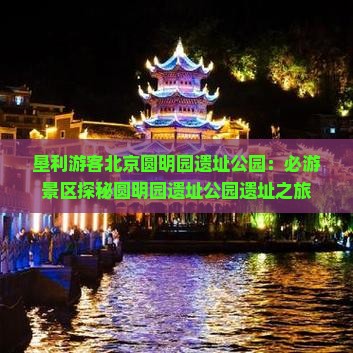 垦利游客北京圆明园遗址公园：必游景区探秘圆明园遗址公园遗址之旅