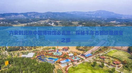 六安到北京中国博物馆必去地：探秘千年古都珍藏瑰宝之旅