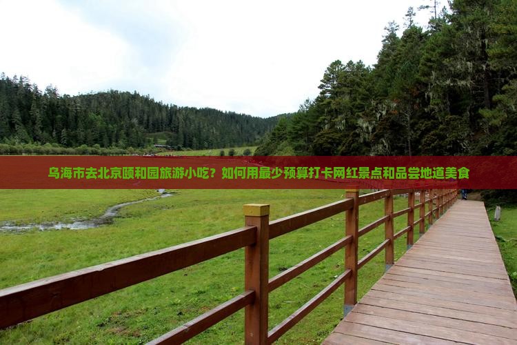 乌海市去北京颐和园旅游小吃？如何用最少预算打卡网红景点和品尝地道美食