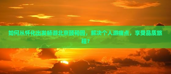 如何从怀化出发畅游北京颐和园，解决个人游痛点，享受品质旅程？