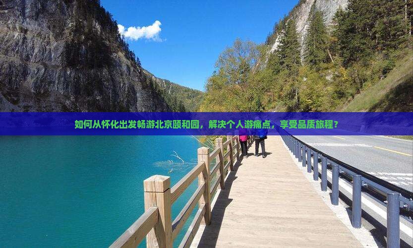 如何从怀化出发畅游北京颐和园，解决个人游痛点，享受品质旅程？