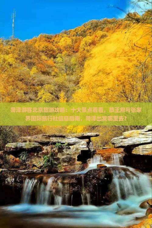 菏泽游客北京旅游攻略：十大景点看看，恭王府与张家界国际旅行社信息指南，菏泽出发哪里去？
