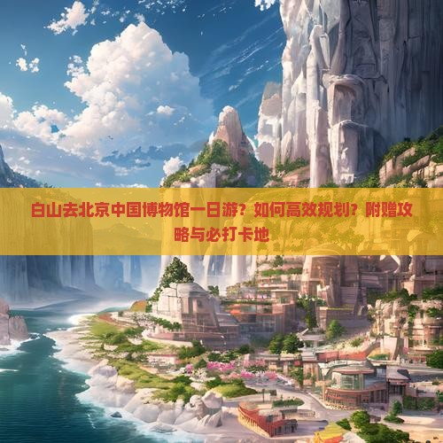 白山去北京中国博物馆一日游？如何高效规划？附赠攻略与必打卡地