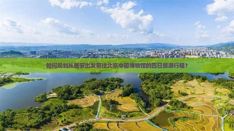 如何规划从雅安出发前往北京中国博物馆的四日旅游行程？