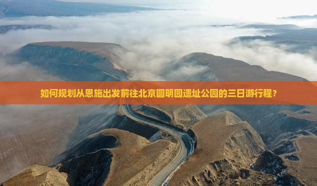 如何规划从恩施出发前往北京圆明园遗址公园的三日游行程？