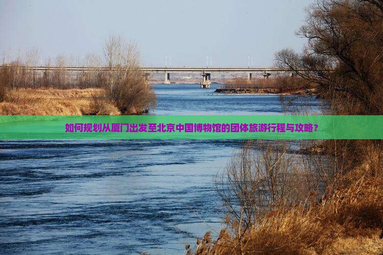 如何规划从厦门出发至北京中国博物馆的团体旅游行程与攻略？
