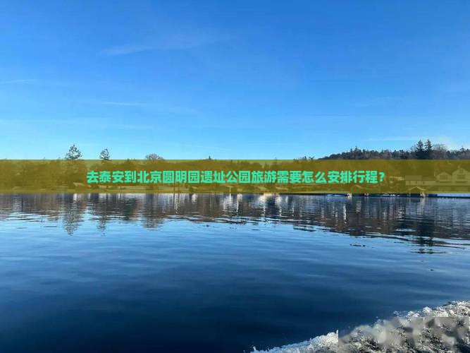 去泰安到北京圆明园遗址公园旅游需要怎么安排行程？