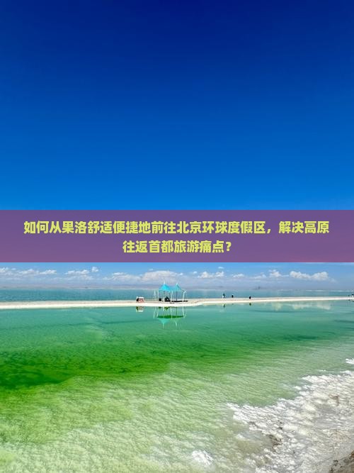 如何从果洛舒适便捷地前往北京环球度假区，解决高原往返首都旅游痛点？