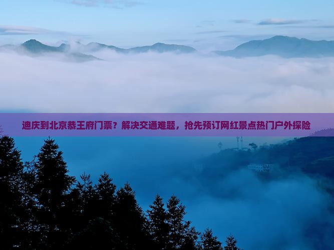 迪庆到北京恭王府门票？解决交通难题，抢先预订网红景点热门户外探险