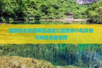 固原到北京圆明园遗址公园旅游小吃攻略与特色美食推荐