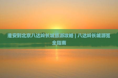 淮安到北京八达岭长城旅游攻略 | 八达岭长城游览全指南