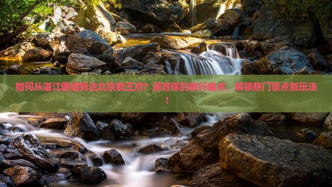如何从湛江便捷到达北京恭王府？解答你的旅行痛点，解锁热门景点新玩法！
