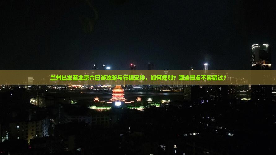 兰州出发至北京六日游攻略与行程安排，如何规划？哪些景点不容错过？