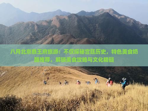 八月北京恭王府旅游：不仅探秘宫廷历史，特色美食奶酪推荐，解锁美食攻略与文化精髓