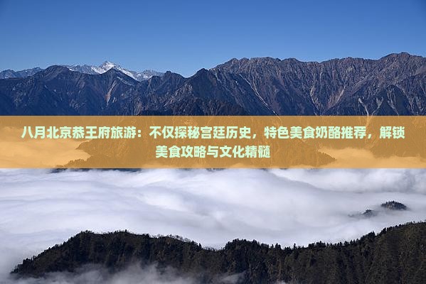 八月北京恭王府旅游：不仅探秘宫廷历史，特色美食奶酪推荐，解锁美食攻略与文化精髓