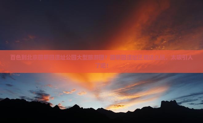 百色到北京圆明园遗址公园大型旅游团？圆明园遗址还能这么玩，太吸引人了吧！