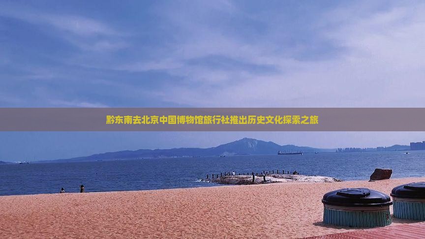 黔东南去北京中国博物馆旅行社推出历史文化探索之旅